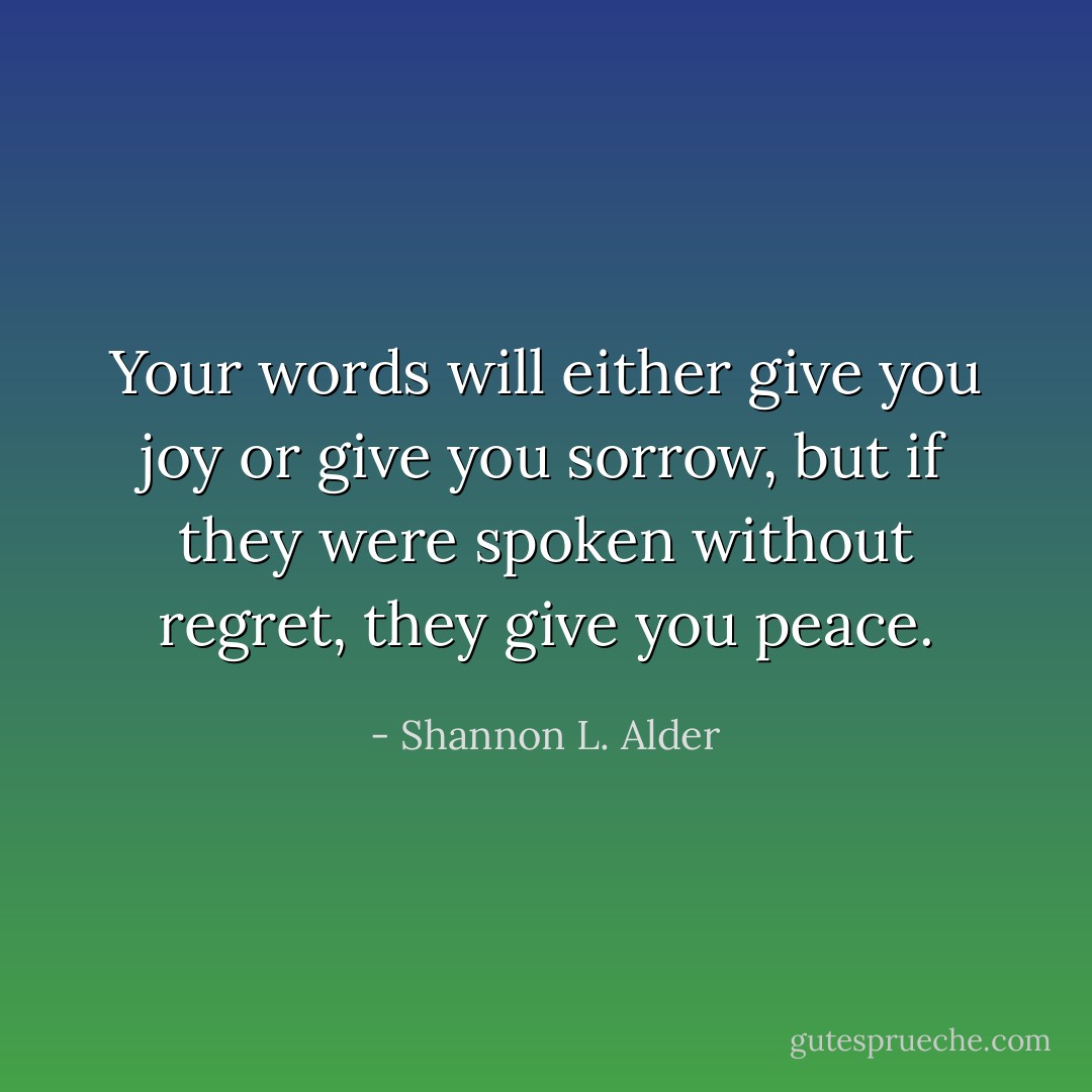 Your words will either give you joy or give you sorrow, but if they were spoken without regret, they give you peace. - Shannon L. Alder