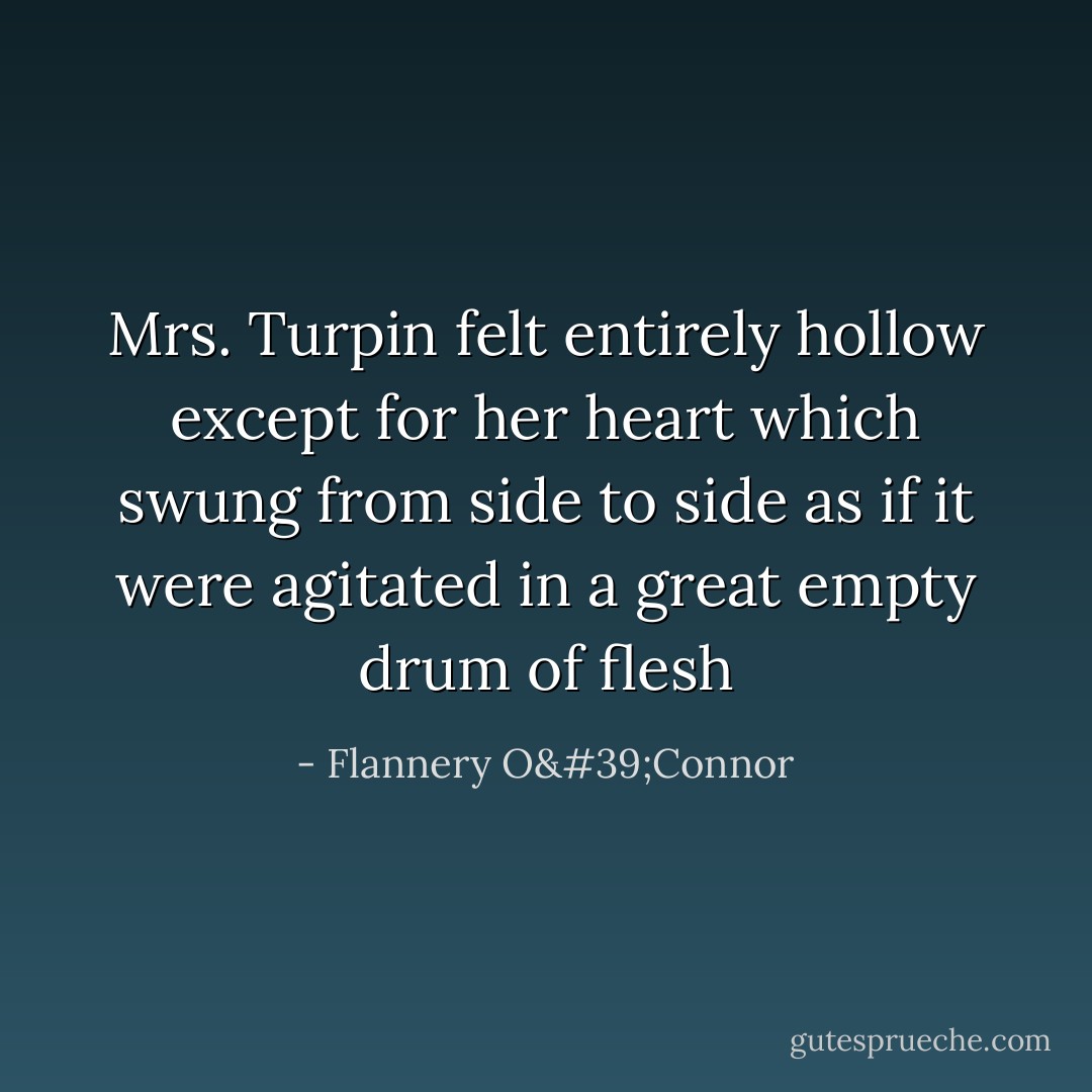 Mrs. Turpin felt entirely hollow except for her heart which swung from side to side as if it were agitated in a great empty drum of flesh - Flannery O'Connor