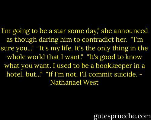 I'm going to be a star some day," she announced as though daring him to contradict her.<br /><br />"I'm sure you..."<br /><br />"It's my life. It's the only thing in the whole world that I want."<br /><br />"It's good to know what you want. I used to be a bookkeeper in a hotel,<br />but..."<br /><br />"If I'm not, I'll commit suicide. - Nathanael West