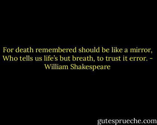 For death remembered should be like a mirror,<br />Who tells us life’s but breath, to trust it error. - William Shakespeare