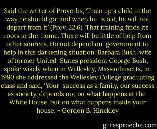 Said the writer of Proverbs, ‘Train up a child in the way he should go: and when he<br /> is old, he will not depart from it’ (Prov. 22:6). That training finds its roots in the<br /> home. There will be little of help from other sources. Do not depend on<br /> government to help in this darkening situation. Barbara Bush, wife of former United<br /> States president George Bush, spoke wisely when in Wellesley, Massachusetts, in<br /> 1990 she addressed the Wellesley College graduating class and said, ‘Your<br /> success as a family, our success as society, depends not on what happens at the<br /> White House, but on what happens inside your house. - Gordon B. Hinckley