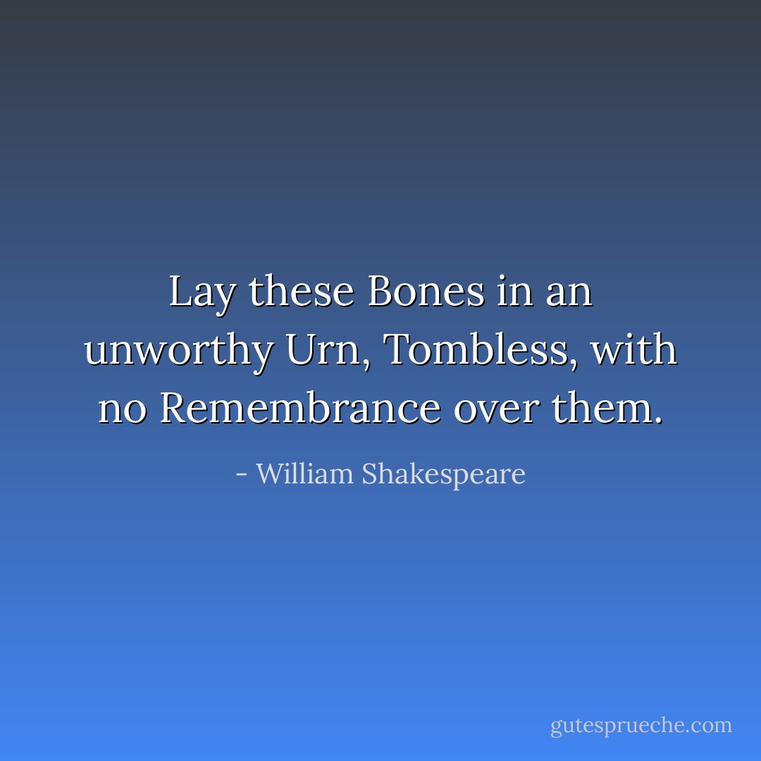 Lay these Bones in an unworthy Urn,<br />Tombless, with no Remembrance over them. - William Shakespeare