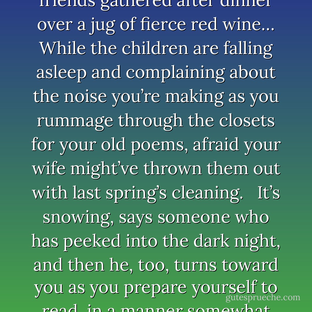 The time of minor poets is coming. Good-by Whitman, Dickinson, Frost. Welcome you whose fame will never reach beyond your closest family, and perhaps one or two good friends gathered after dinner over a jug of fierce red wine… While the children are falling asleep and complaining about the noise you’re making as you rummage through the closets for your old poems, afraid your wife might’ve thrown them out with last spring’s cleaning.<br /><br /> It’s snowing, says someone who has peeked into the dark night, and then he, too, turns toward you as you prepare yourself to read, in a manner somewhat theatrical and with a face turning red, the long rambling love poem whose final stanza (unknown to you) is hopelessly missing. - Charles Simic