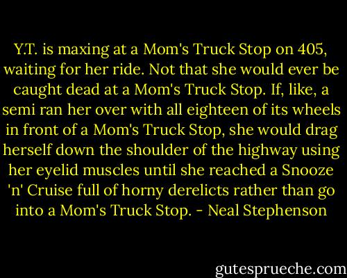 Y.T. is maxing at a Mom's Truck Stop on 405, waiting for her ride. Not that she would ever be caught dead at a Mom's Truck Stop. If, like, a semi ran her over with all eighteen of its wheels in front of a Mom's Truck Stop, she would drag herself down the shoulder of the highway using her eyelid muscles until she reached a Snooze 'n' Cruise full of horny derelicts rather than go into a Mom's Truck Stop. - Neal Stephenson