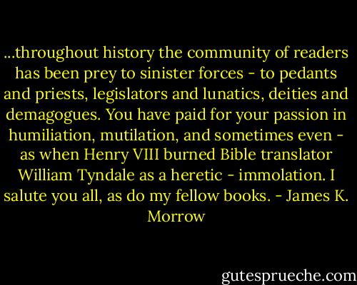 ...throughout history the community of readers has been prey to sinister forces - to pedants and priests, legislators and lunatics, deities and demagogues. You have paid for your passion in humiliation, mutilation, and sometimes even - as when Henry VIII burned Bible translator William Tyndale as a heretic - immolation. I salute you all, as do my fellow books. - James K. Morrow