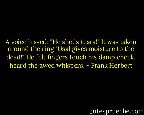 A voice hissed: "He sheds tears!"<br />It was taken around the ring "Usal gives moisture to the dead!"<br />He felt fingers touch his damp cheek, heard the awed whispers. - Frank Herbert