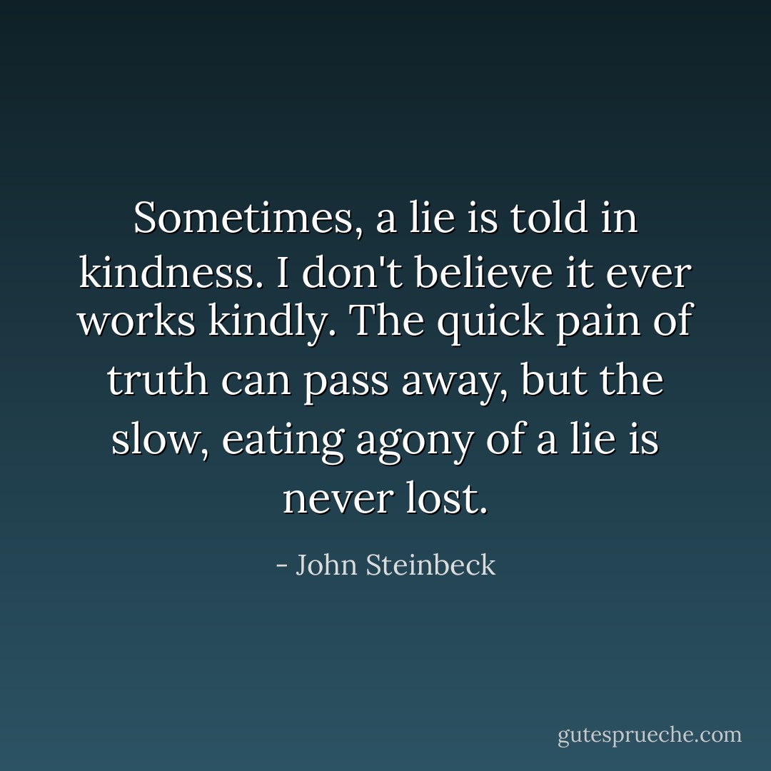 Sometimes, a lie is told in kindness. I don't believe it ever works kindly. The quick pain of truth can pass away, but the slow, eating agony of a lie is never lost. - John Steinbeck