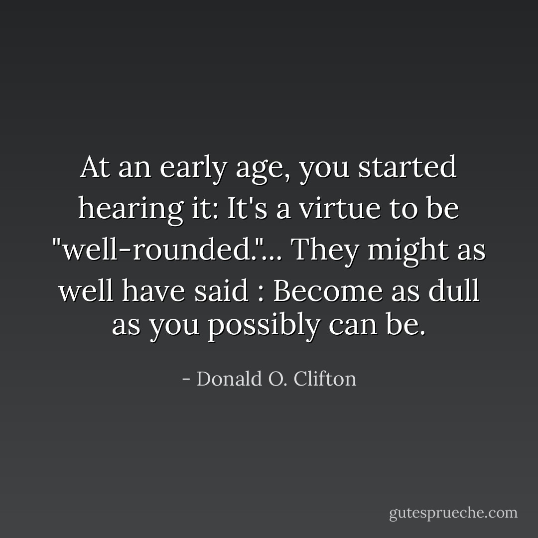 At an early age, you started hearing it: It's a virtue to be "well-rounded."... They might as well have said : Become as dull as you possibly can be. - Donald O. Clifton