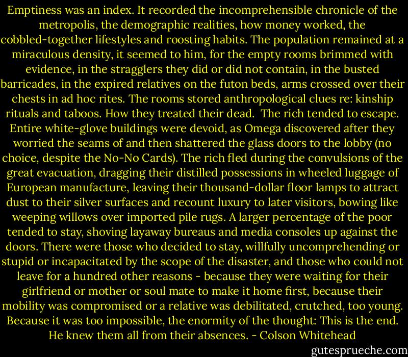 Emptiness was an index. It recorded the incomprehensible chronicle of the metropolis, the demographic realities, how money worked, the cobbled-together lifestyles and roosting habits. The population remained at a miraculous density, it seemed to him, for the empty rooms brimmed with evidence, in the stragglers they did or did not contain, in the busted barricades, in the expired relatives on the futon beds, arms crossed over their chests in ad hoc rites. The rooms stored anthropological clues re: kinship rituals and taboos. How they treated their dead.<br /><br />The rich tended to escape. Entire white-glove buildings were devoid, as Omega discovered after they worried the seams of and then shattered the glass doors to the lobby (no choice, despite the No-No Cards). The rich fled during the convulsions of the great evacuation, dragging their distilled possessions in wheeled luggage of European manufacture, leaving their thousand-dollar floor lamps to attract dust to their silver surfaces and recount luxury to later visitors, bowing like weeping willows over imported pile rugs. A larger percentage of the poor tended to stay, shoving layaway bureaus and media consoles up against the doors. There were those who decided to stay, willfully uncomprehending or stupid or incapacitated by the scope of the disaster, and those who could not leave for a hundred other reasons - because they were waiting for their girlfriend or mother or soul mate to make it home first, because their mobility was compromised or a relative was debilitated, crutched, too young. Because it was too impossible, the enormity of the thought: This is the end. He knew them all from their absences. - Colson Whitehead