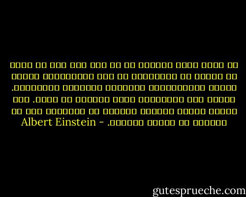 لم أنتم بكلّ جوارحي في أي يوم إلى وطن أو دولة أو دائرة من الاصدقاء أو حتى أسرتي،ولم أكترث يوماً بالممتلكات والنجاح والشهرة والرّفاه. فجميع هذه الطموحات كانت محتقرة في نظري. إنّ بساطة العيش وعفوية المسلك في اعتقادي هما ما يتلاءم مع العقل والجسد. - Albert Einstein
