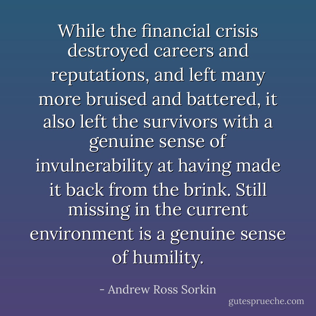 While the financial crisis destroyed careers and reputations, and left many more bruised and battered, it also left the survivors with a genuine sense of invulnerability at having made it back from the brink. Still missing in the current environment is a genuine sense of humility. - Andrew Ross Sorkin
