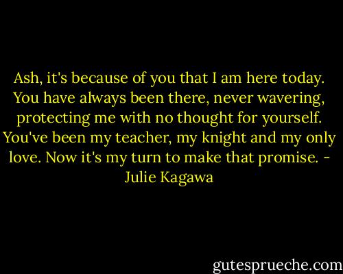 Ash, it's because of you that I am here today. You have always been there, never wavering, protecting me with no thought for yourself. You've been my teacher, my knight and my only love. Now it's my turn to make that promise. - Julie Kagawa