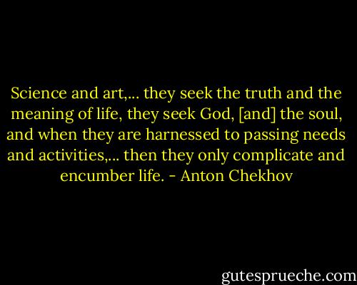 Science and art,... they seek the truth and the meaning of life, they seek God, [and] the soul, and when they are harnessed to passing needs and activities,... then they only complicate and encumber life. - Anton Chekhov