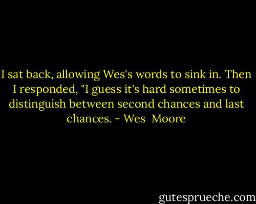 I sat back, allowing Wes's words to sink in. Then I responded, "I guess it's hard sometimes to distinguish between second chances and last chances. - Wes  Moore