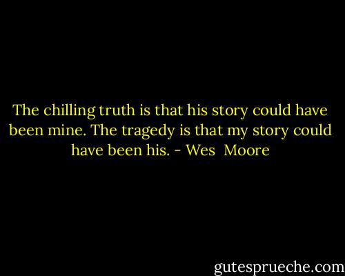 The chilling truth is that his story could have been mine. The tragedy is that my story could have been his. - Wes  Moore