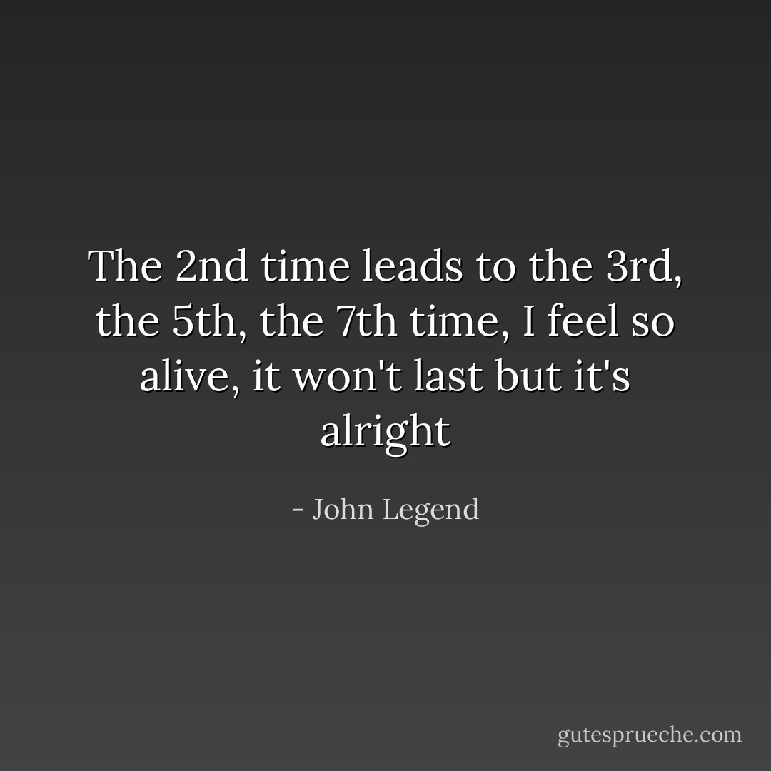 The 2nd time leads to the 3rd, the 5th, the 7th time,<br />I feel so alive, it won't last but it's alright - John Legend