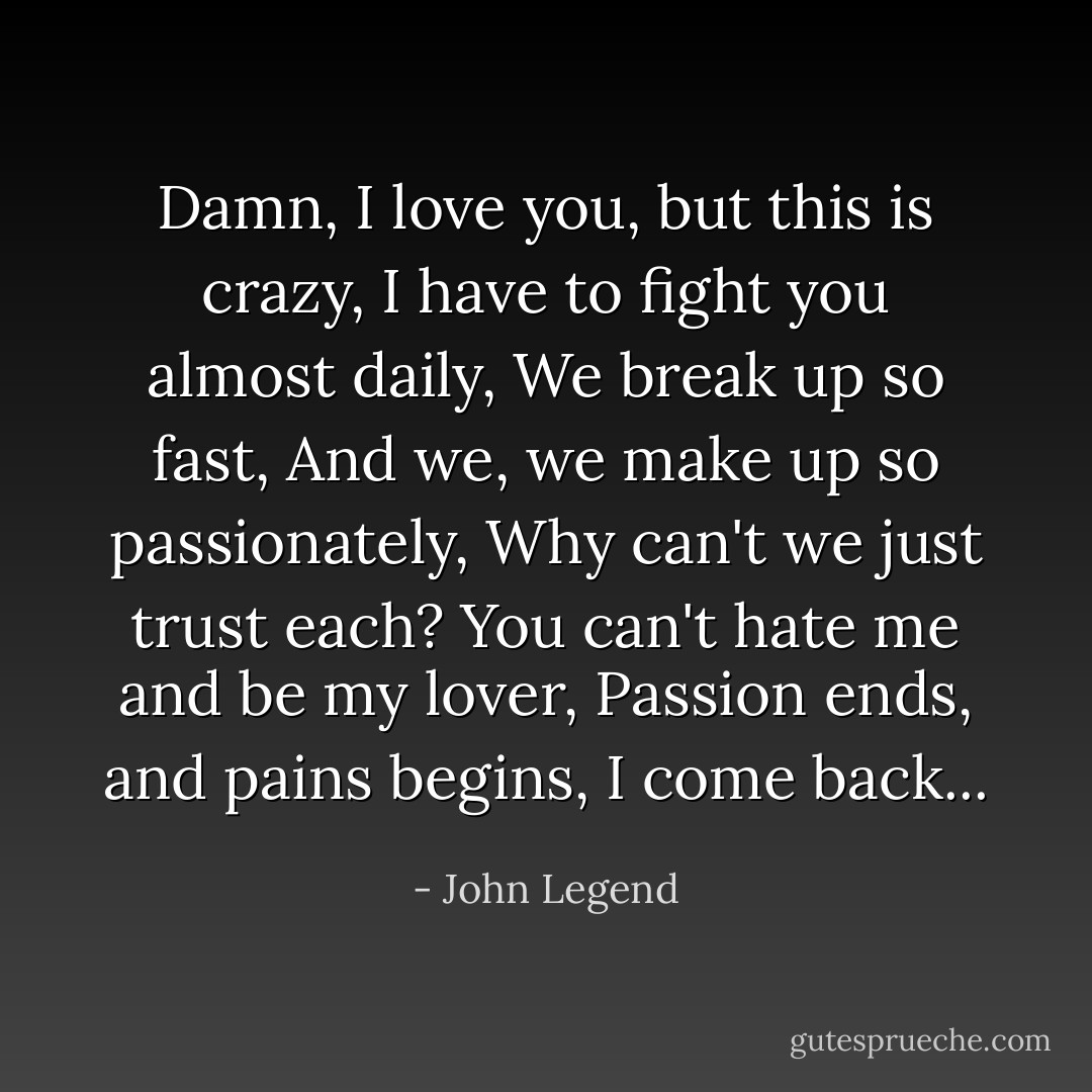 Damn, I love you, but this is crazy,<br />I have to fight you almost daily,<br />We break up so fast,<br />And we, we make up so passionately,<br />Why can't we just trust each?<br />You can't hate me and be my lover,<br />Passion ends, and pains begins, I come back... - John Legend