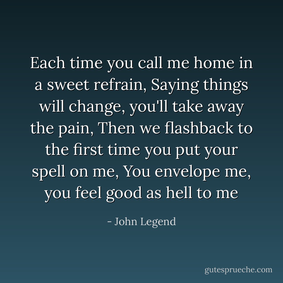 Each time you call me home in a sweet refrain,<br />Saying things will change, you'll take away the pain,<br />Then we flashback to the first time you put your spell on me, You envelope me, you feel good as hell to me - John Legend