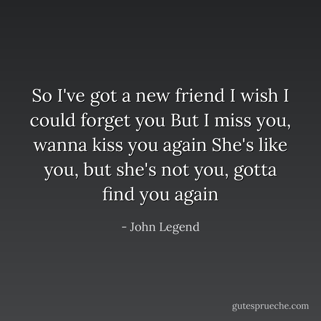 So I've got a new friend<br />I wish I could forget you<br />But I miss you, wanna kiss you again<br />She's like you, but she's not you, gotta find you again - John Legend