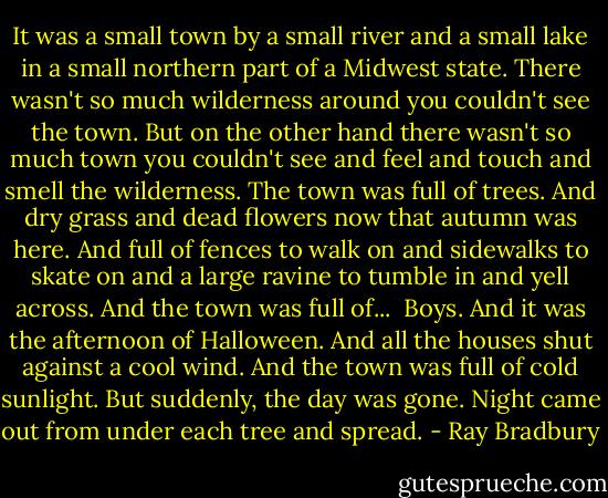 It was a small town by a small river and a small lake in a small northern part of a Midwest state. There wasn't so much wilderness around you couldn't see the town. But on the other hand there wasn't so much town you couldn't see and feel and touch and smell the wilderness. The town was full of trees. And dry grass and dead flowers now that autumn was here. And full of fences to walk on and sidewalks to skate on and a large ravine to tumble in and yell across. And the town was full of...<br /><br />Boys.<br />And it was the afternoon of Halloween.<br />And all the houses shut against a cool wind.<br />And the town was full of cold sunlight.<br />But suddenly, the day was gone.<br />Night came out from under each tree and spread. - Ray Bradbury