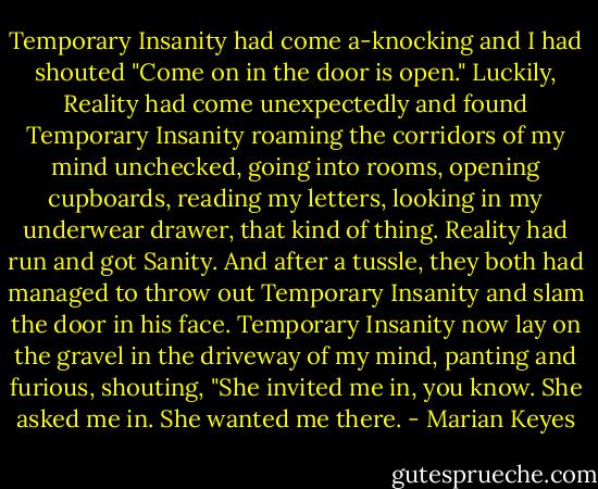 Temporary Insanity had come a-knocking and I had shouted "Come on in the door is open." Luckily, Reality had come unexpectedly and found Temporary Insanity roaming the corridors of my mind unchecked, going into rooms, opening cupboards, reading my letters, looking in my underwear drawer, that kind of thing. Reality had run and got Sanity. And after a tussle, they both had managed to throw out Temporary Insanity and slam the door in his face. Temporary Insanity now lay on the gravel in the driveway of my mind, panting and furious, shouting, "She invited me in, you know. She asked me in. She wanted me there. - Marian Keyes