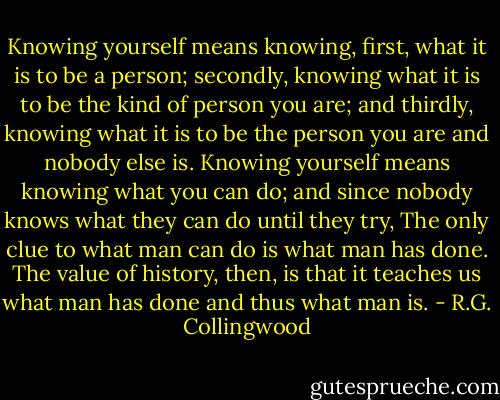 Knowing yourself means knowing, first, what it is to be a person; secondly, knowing what it is to be the kind of person you are; and thirdly, knowing what it is to be the person you are and nobody else is. Knowing yourself means knowing what you can do; and since nobody knows what they can do until they try, The only clue to what man can do is what man has done. The value of history, then, is that it teaches us what man has done and thus what man is. - R.G. Collingwood