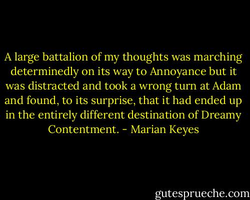 A large battalion of my thoughts was marching determinedly on its way to Annoyance but it was distracted and took a wrong turn at Adam and found, to its surprise, that it had ended up in the entirely different destination of Dreamy Contentment. - Marian Keyes