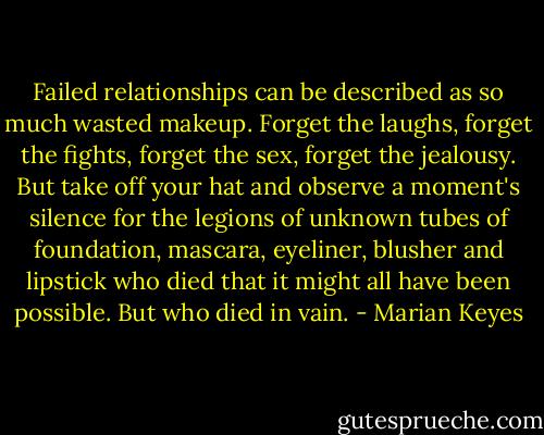 Failed relationships can be described as so much wasted makeup.<br />Forget the laughs, forget the fights, forget the sex, forget the jealousy. But take off your hat and observe a moment's silence for the legions of unknown tubes of foundation, mascara, eyeliner, blusher and lipstick who died that it might all have been possible. But who died in vain. - Marian Keyes
