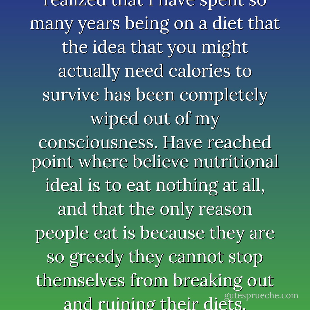 I looked at him nonplussed. I realized that I have spent so many years being on a diet that the idea that you might actually need calories to survive has been completely wiped out of my consciousness. Have reached point where believe nutritional ideal is to eat nothing at all, and that the only reason people eat is because they are so greedy they cannot stop themselves from breaking out and ruining their diets. - Helen Fielding