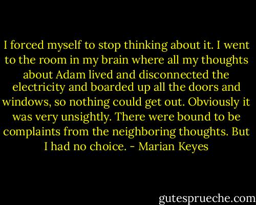 I forced myself to stop thinking about it. I went to the room in my brain where all my thoughts about Adam lived and disconnected the electricity and boarded up all the doors and windows, so nothing could get out.<br />Obviously it was very unsightly. There were bound to be complaints from the neighboring thoughts. But I had no choice. - Marian Keyes