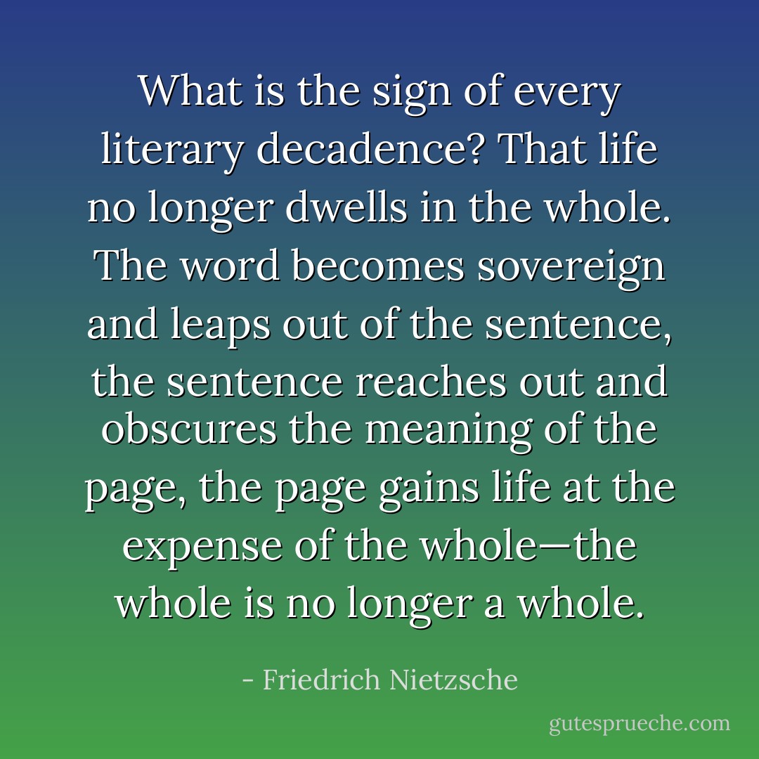 What is the sign of every <i>literary decadence</i>? That life no longer dwells in the whole. The word becomes sovereign and leaps out of the sentence, the sentence reaches out and obscures the meaning of the page, the page gains life at the expense of the whole—the whole is no longer a whole. - Friedrich Nietzsche