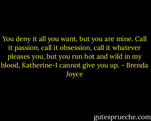 You deny it all you want, but you are mine. Call it passion, call it obsession, call it whatever pleases you, but you run hot and wild in my blood, Katherine-I cannot give you up. - Brenda Joyce