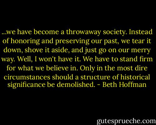 ...we have become a throwaway society. Instead of honoring and preserving our past, we tear it down, shove it aside, and just go on our merry way. Well, I won't have it. We have to stand firm for what we believe in. Only in the most dire circumstances should a structure of historical significance be demolished. - Beth Hoffman