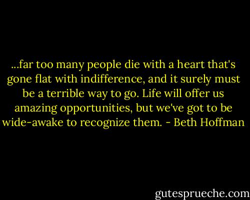 ...far too many people die with a heart that's gone flat with indifference, and it surely must be a terrible way to go. Life will offer us amazing opportunities, but we've got to be wide-awake to recognize them. - Beth Hoffman