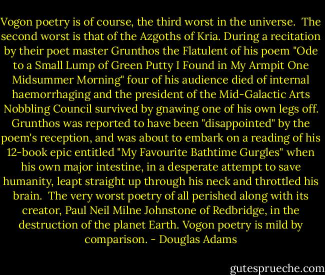 Vogon poetry is of course, the third worst in the universe. <br />The second worst is that of the Azgoths of Kria. During a recitation by their poet master Grunthos the Flatulent of his poem "Ode to a Small Lump of Green Putty I Found in My Armpit One Midsummer Morning" four of his audience died of internal haemorrhaging and the president of the Mid-Galactic Arts Nobbling Council survived by gnawing one of his own legs off. Grunthos was reported to have been "disappointed" by the poem's reception, and was about to embark on a reading of his 12-book epic entitled "My Favourite Bathtime Gurgles" when his own major intestine, in a desperate attempt to save humanity, leapt straight up through his neck and throttled his brain. <br />The very worst poetry of all perished along with its creator, Paul Neil Milne Johnstone of Redbridge, in the destruction of the planet Earth. Vogon poetry is mild by comparison. - Douglas Adams