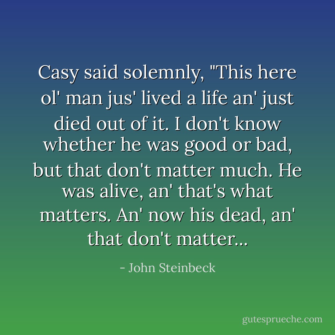 Casy said solemnly, "This here ol' man jus' lived a life an' just died out of it. I don't know whether he was good or bad, but that don't matter much. He was alive, an' that's what matters. An' now his dead, an' that don't matter... - John Steinbeck