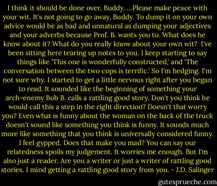 I think it should be done over, Buddy. …Please make peace with your wit. It's not going to go away, Buddy. To dump it on your own advice would be as bad and unnatural as dumping your adjectives and your adverbs because Prof. B. wants you to. What does he know about it? What do you really know about your own wit?<br /><br />I've been sitting here tearing up notes to you. I keep starting to say things like 'This one is wonderfully constructed,' and 'The conversation between the two cops is terrific.' So I'm hedging. I'm not sure why. I started to get a little nervous right after you began to read. It sounded like the beginning of something your arch-enemy Bob B. calls a rattling good story. Don't you think he would call this a step in the right direction? Doesn't that worry you? Even what is funny about the woman on the back of the truck doesn't sound like something you think is funny. It sounds much more like something that you think is universally considered funny. I feel gypped. Does that make you mad? You can say our relatedness spoils my judgement. It worries me enough. But I'm also just a reader. Are you a writer or just a writer of rattling good stories. I mind getting a rattling good story from you. - J.D. Salinger