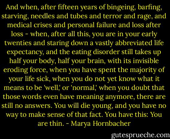 And when, after fifteen years of bingeing, barfing, starving, needles and tubes and terror and rage, and medical crises and personal failure and loss after loss - when, after all this, you are in your early twenties and staring down a vastly abbreviated life expectancy, and the eating disorder still takes up half your body, half your brain, with its invisible eroding force, when you have spent the majority of your life sick, when you do not yet know what it means to be 'well,' or 'normal,' when you doubt that those words even have meaning anymore, there are still no answers. You will die young, and you have no way to make sense of that fact.<br />You have this: You are thin. - Marya Hornbacher