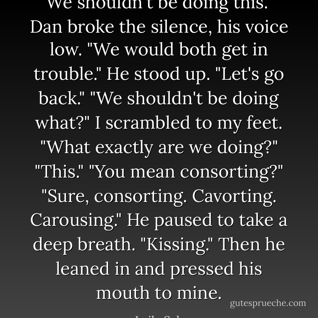 We shouldn't be doing this." Dan broke the silence, his voice low. "We would both get in trouble." He stood up. "Let's go back."<br />"We shouldn't be doing what?" I scrambled to my feet. "What exactly are we doing?"<br />"This."<br />"You mean consorting?"<br />"Sure, consorting. Cavorting. Carousing." He paused to take a deep breath.<br />"Kissing." Then he leaned in and pressed his mouth to mine. - Leila Sales