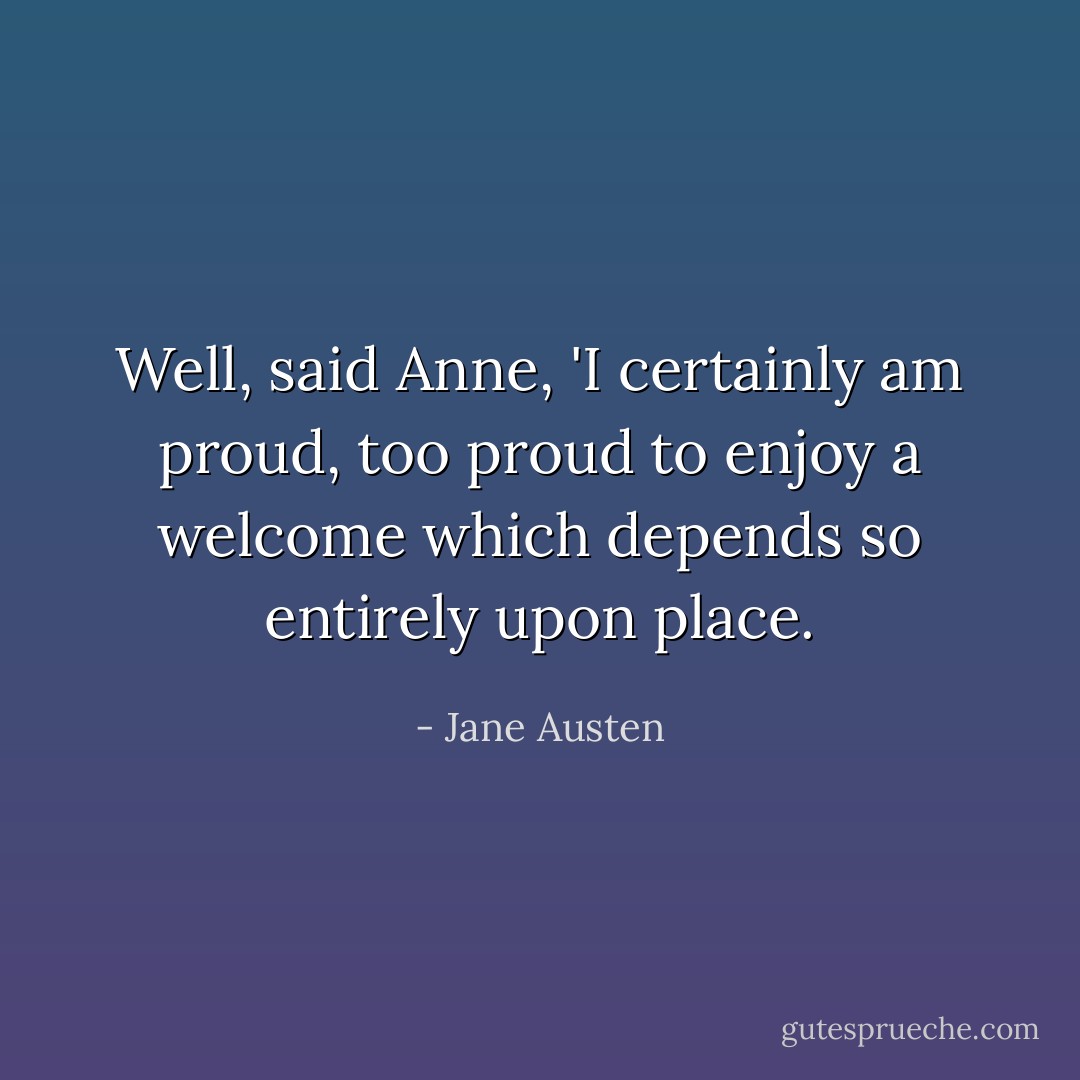 Well, said Anne, 'I certainly am proud, too proud to enjoy a welcome which depends so entirely upon place. - Jane Austen