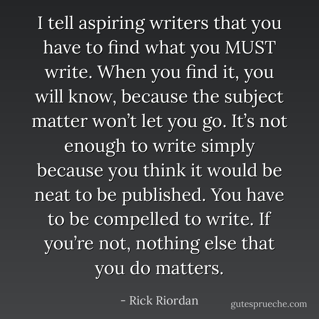 I tell aspiring writers that you have to find what you MUST write. When you find it, you will know, because the subject matter won’t let you go. It’s not enough to write simply because you think it would be neat to be published. You have to be compelled to write. If you’re not, nothing else that you do matters. - Rick Riordan