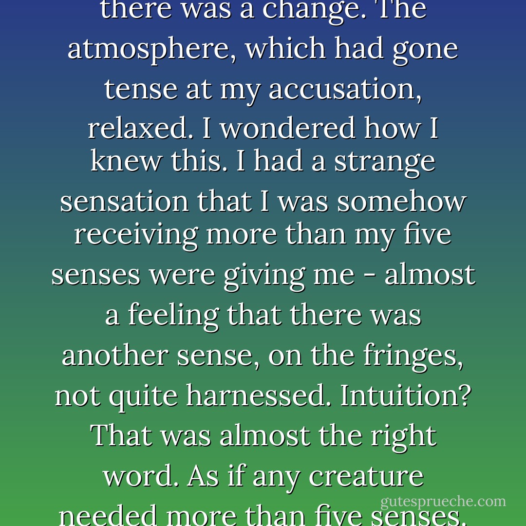 Though there was no sound, there was a change. The atmosphere, which had gone tense at my accusation, relaxed. I wondered how I knew this. I had a strange sensation that I was somehow receiving more than my five senses were giving me - almost a feeling that there was another sense, on the fringes, not quite harnessed. Intuition? That was almost the right word. As if any creature needed more than five senses. - Stephenie Meyer