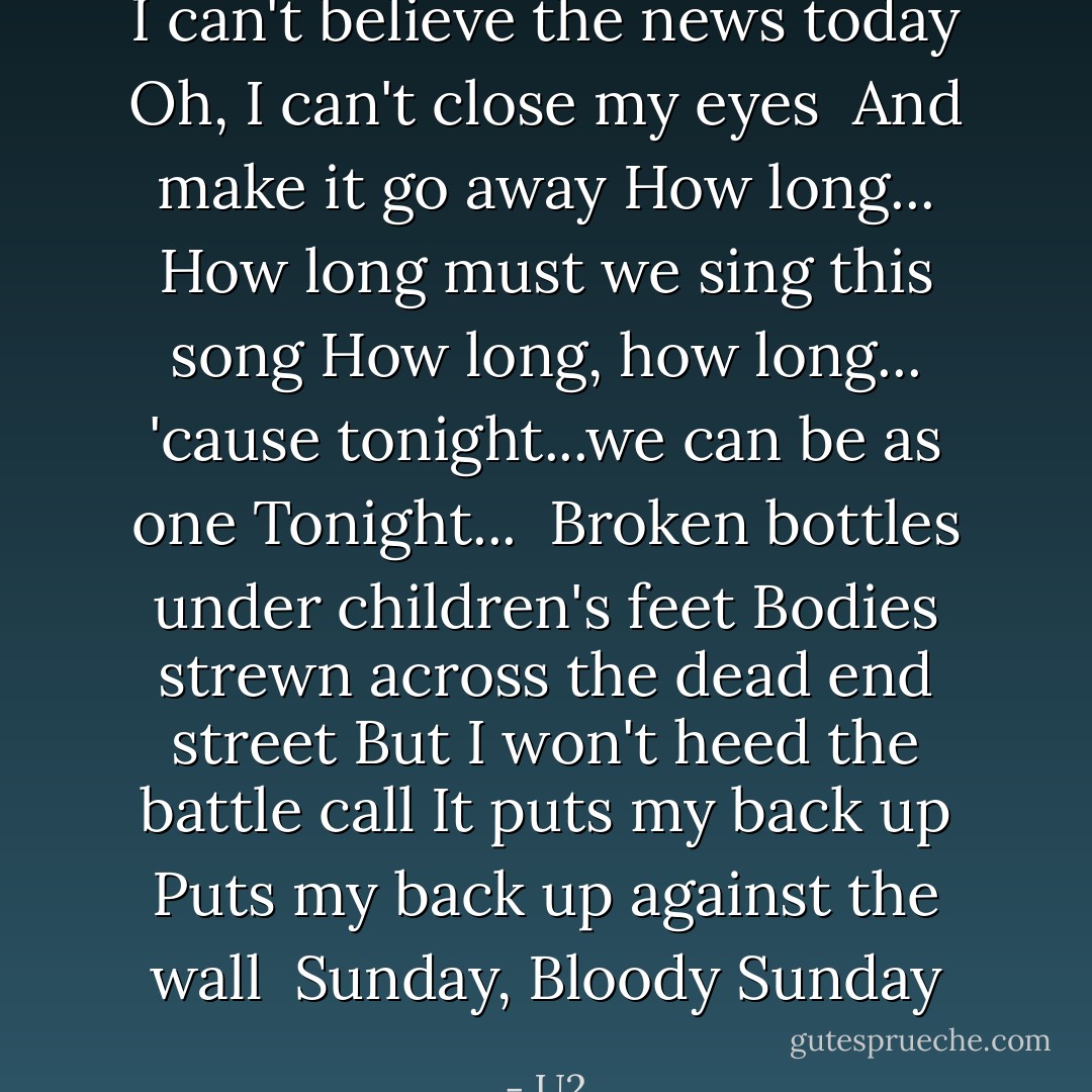 I can't believe the news today<br />Oh, I can't close my eyes <br />And make it go away<br />How long...<br />How long must we sing this song<br />How long, how long...<br />'cause tonight...we can be as one<br />Tonight...<br /><br />Broken bottles under children's feet<br />Bodies strewn across the dead end street<br />But I won't heed the battle call<br />It puts my back up<br />Puts my back up against the wall<br /><br />Sunday, Bloody Sunday - U2