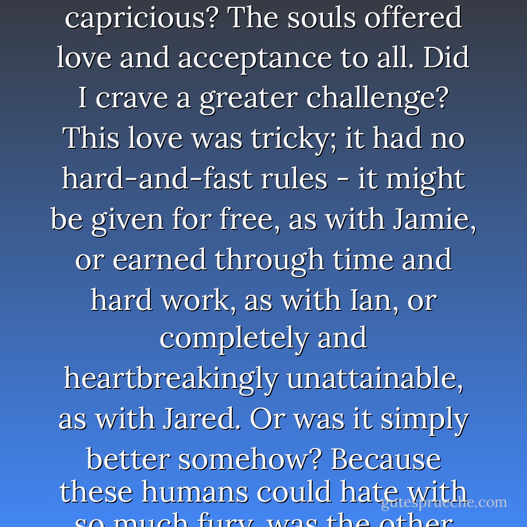What was it that made this human love so much more desirable to me than the love of my own kind? Was it because it was exclusive and capricious? The souls offered love and acceptance to all. Did I crave a greater challenge? This love was tricky; it had no hard-and-fast rules - it might be given for free, as with Jamie, or earned through time and hard work, as with Ian, or completely and heartbreakingly unattainable, as with Jared.<br />Or was it simply better somehow? Because these humans could hate with so much fury, was the other end of the spectrum that they could love with more heart and zeal and fire? - Stephenie Meyer