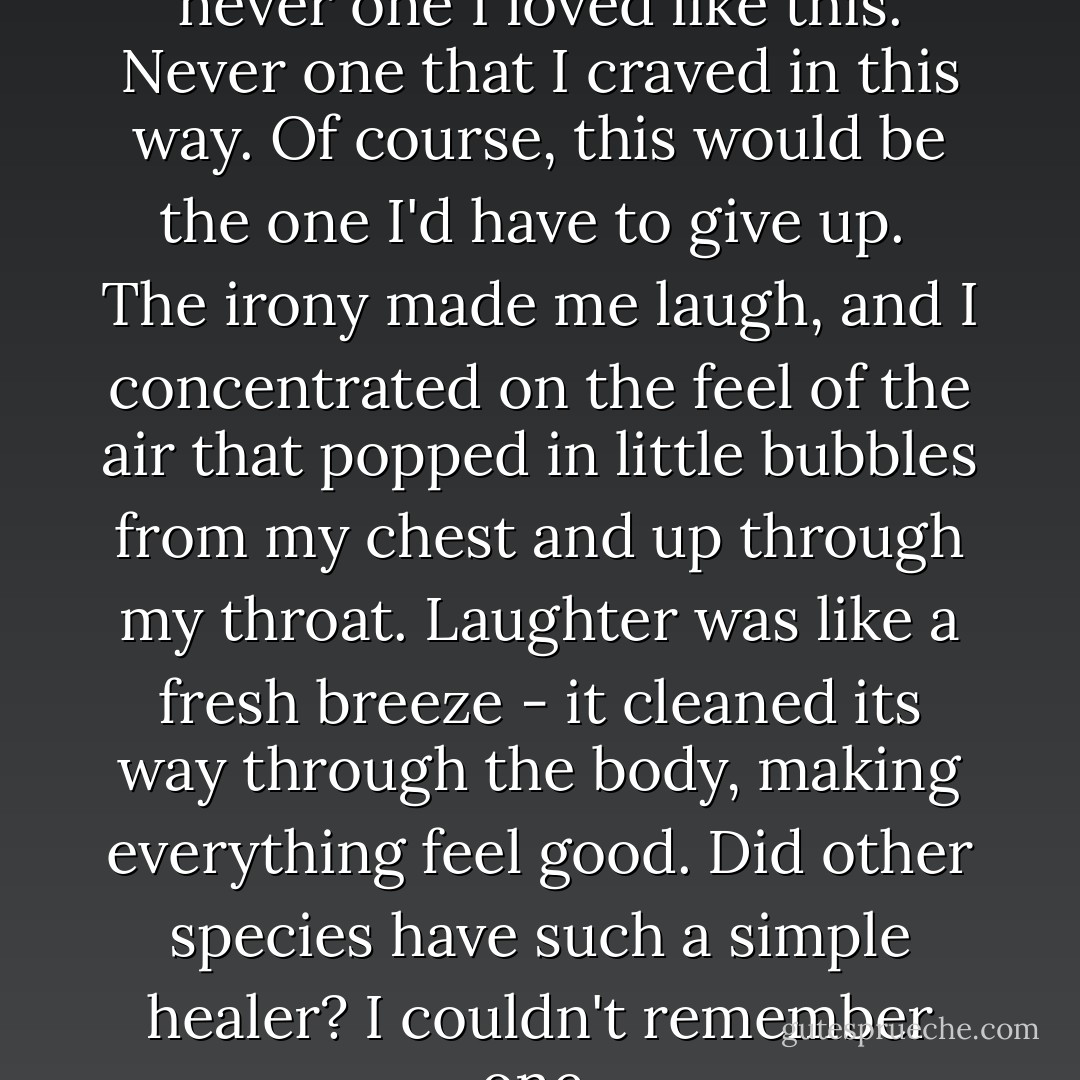 I'd loved in so many bodies, but never one I loved like this. Never one that I craved in this way. Of course, this would be the one I'd have to give up. <br />The irony made me laugh, and I concentrated on the feel of the air that popped in little bubbles from my chest and up through my throat. Laughter was like a fresh breeze - it cleaned its way through the body, making everything feel good. Did other species have such a simple healer? I couldn't remember one. - Stephenie Meyer