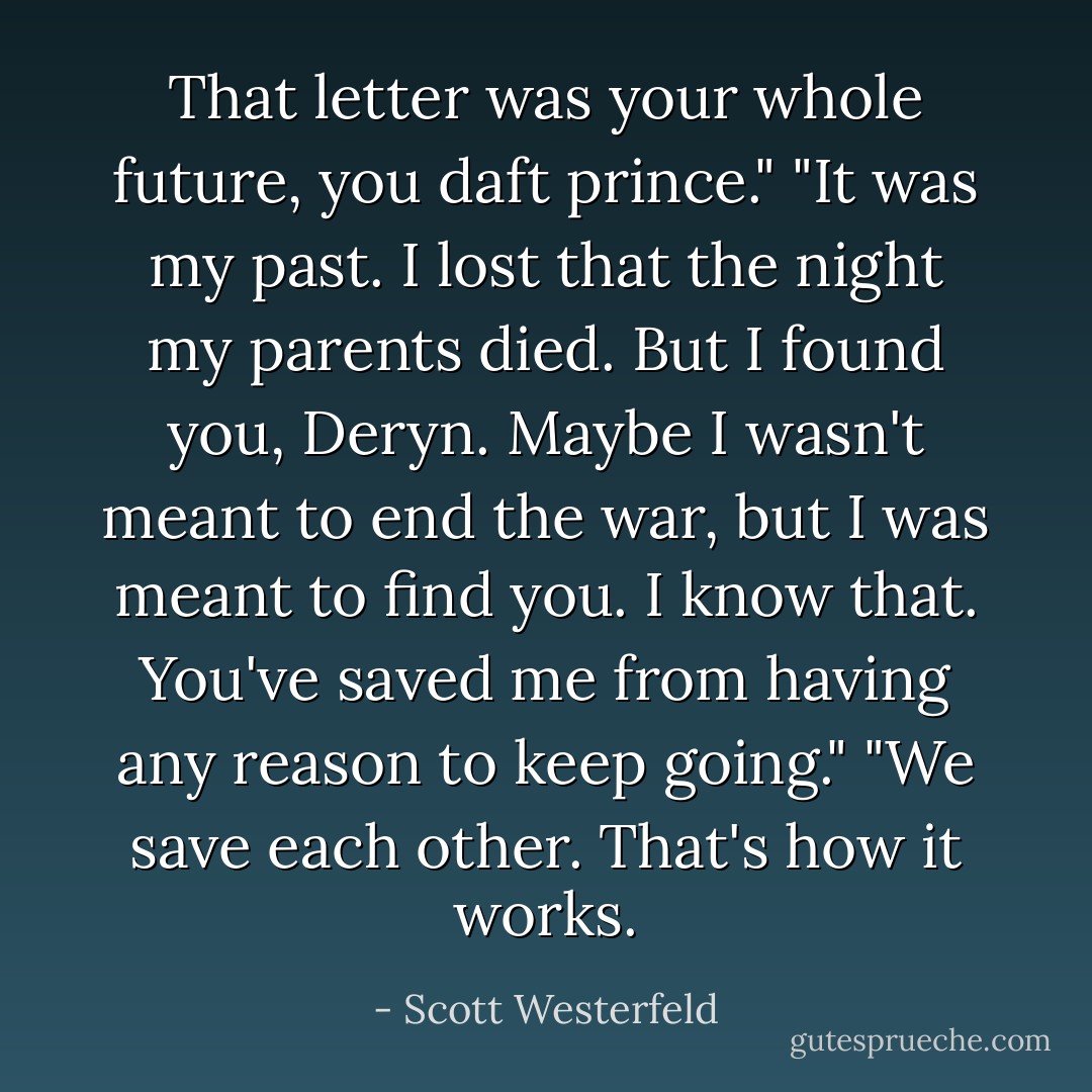 That letter was your whole future, you daft prince."<br />"It was my past. I lost that the night my parents died. But I found you, Deryn. Maybe I wasn't meant to end the war, but I was meant to find you. I know that. You've saved me from having any reason to keep going."<br />"We save each other. That's how it works. - Scott Westerfeld