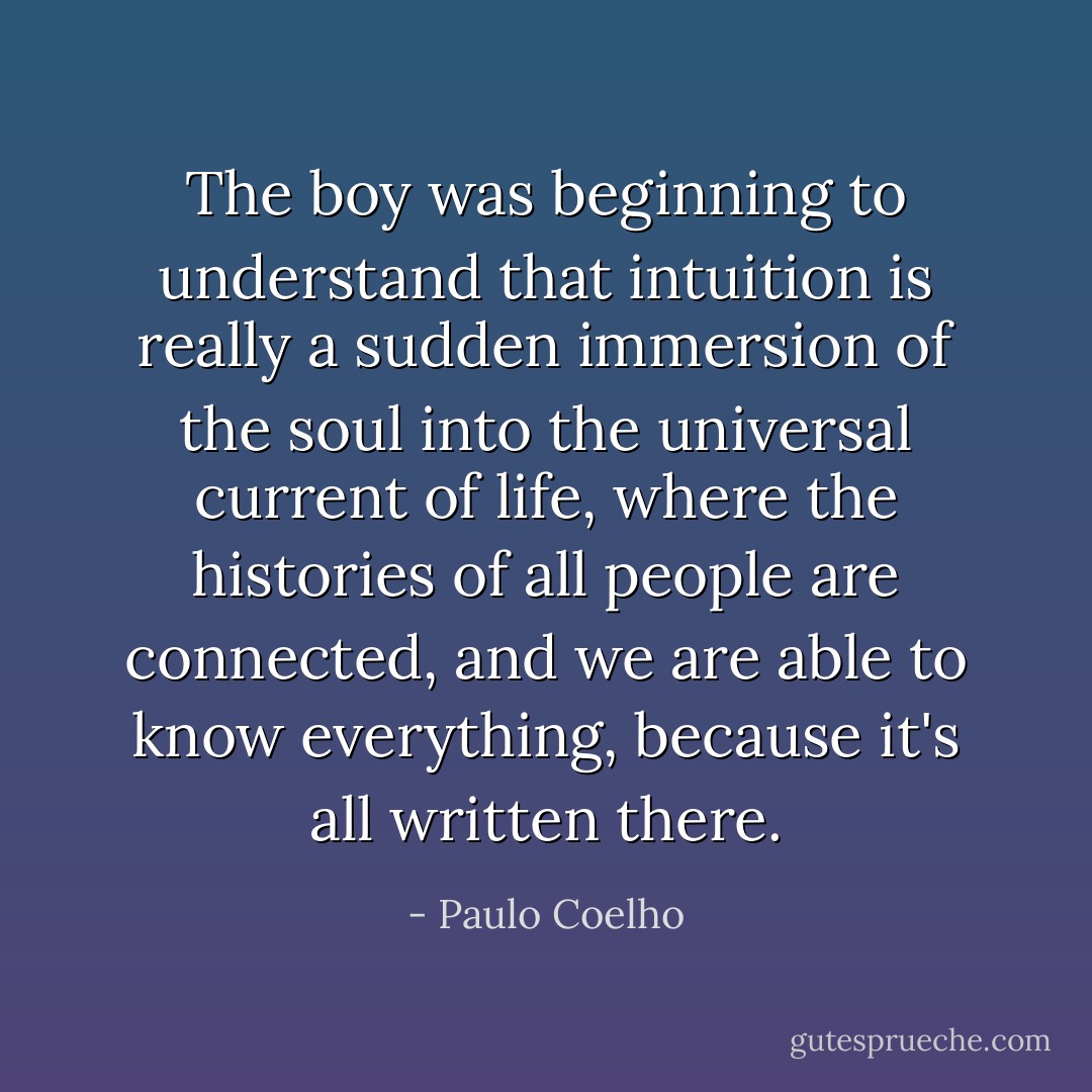 The boy was beginning to understand that intuition is really a sudden immersion of the soul into the universal current of life, where the histories of all people are connected, and we are able to know everything, because it's all written there. - Paulo Coelho