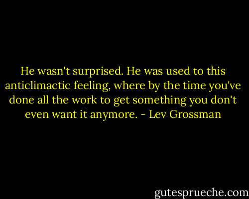 He wasn't surprised. He was used to this anticlimactic feeling, where by the time you've done all the work to get something you don't even want it anymore. - Lev Grossman