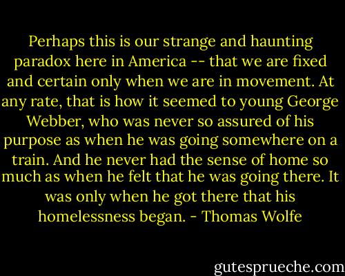 Perhaps this is our strange and haunting paradox here in America -- that we are fixed and certain only when we are in movement. At any rate, that is how it seemed to young George Webber, who was never so assured of his purpose as when he was going somewhere on a train. And he never had the sense of home so much as when he felt that he was going there. It was only when he got there that his homelessness began. - Thomas Wolfe