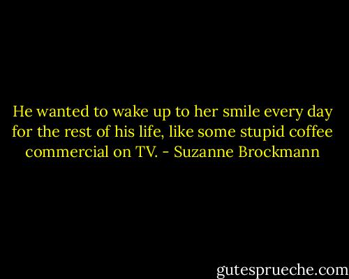 He wanted to wake up to her smile every day for the rest of his life, like some stupid coffee commercial on TV. - Suzanne Brockmann